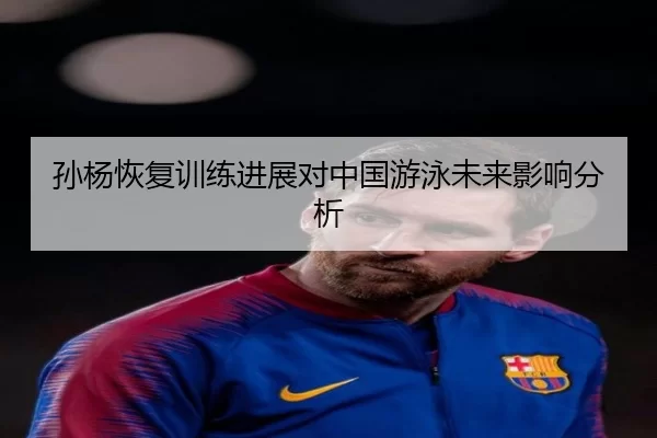 孙杨恢复训练进展对中国游泳未来影响分析